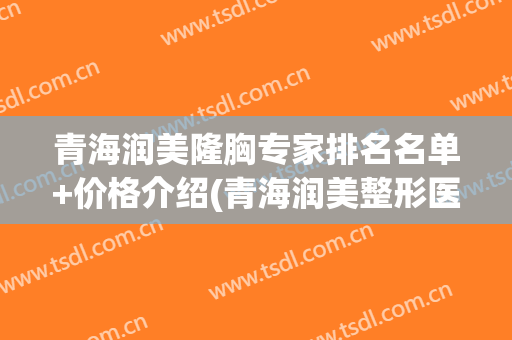 青海润美隆胸专家排名名单+价格介绍(青海润美整形医院是三甲医院嘛)