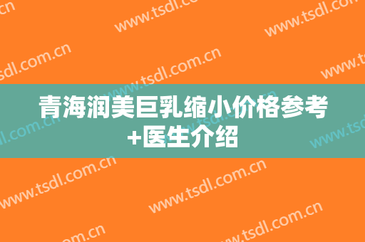 青海润美巨乳缩小价格参考+医生介绍