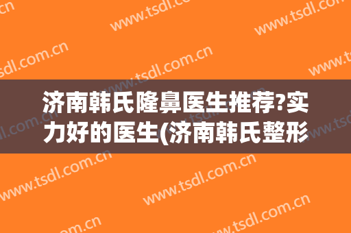 济南韩氏隆鼻医生推荐?实力好的医生(济南韩氏整形医生)