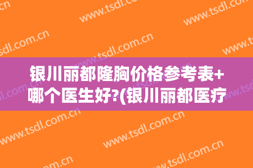 银川丽都隆胸价格参考表+哪个医生好?(银川丽都医疗美容医院怎么样)