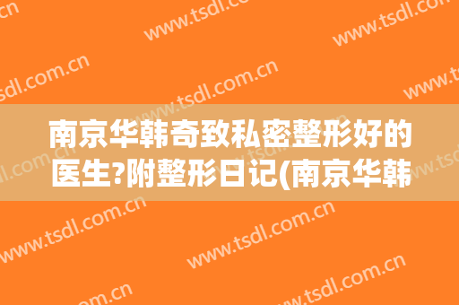 南京华韩奇致私密整形好的医生?附整形日记(南京华韩奇致整形医院正规吗)