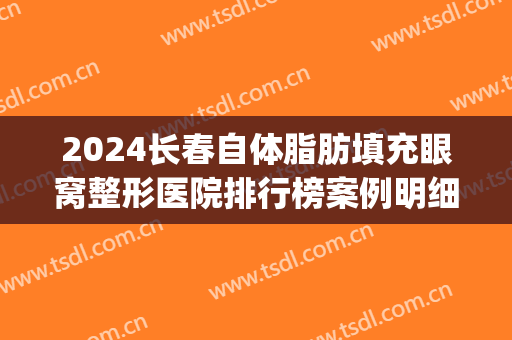 2024长春自体脂肪填充眼窝整形医院排行榜案例明细更新(长春脂肪填充专家)