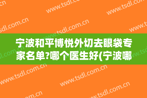 宁波和平博悦外切去眼袋专家名单?哪个医生好(宁波哪个医院割眼袋好)