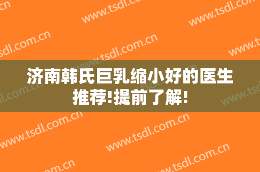 济南韩氏巨乳缩小好的医生推荐!提前了解!