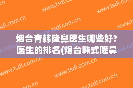 烟台青韩隆鼻医生哪些好?医生的排名(烟台韩式隆鼻哪家医院较好)