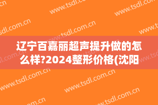 辽宁百嘉丽超声提升做的怎么样?2024整形价格(沈阳百嘉丽医疗整形)