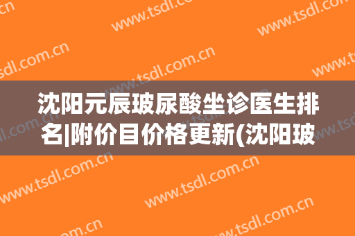沈阳元辰玻尿酸坐诊医生排名|附价目价格更新(沈阳玻尿酸填充哪家好)