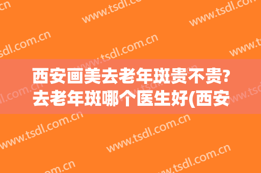 西安画美去老年斑贵不贵?去老年斑哪个医生好(西安祛斑效果好的医院)