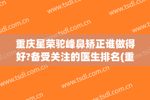 重庆星荣驼峰鼻矫正谁做得好?备受关注的医生排名(重庆星荣整形外科医院口碑)