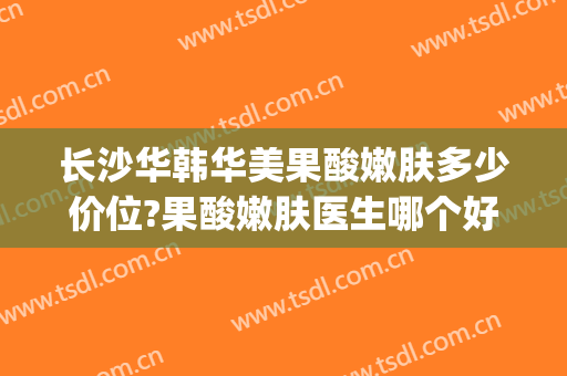 长沙华韩华美果酸嫩肤多少价位?果酸嫩肤医生哪个好(华美果酸换肤)