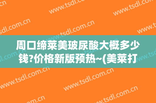 周口缔莱美玻尿酸大概多少钱?价格新版预热~(美莱打玻尿酸的价格)