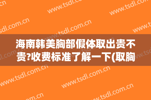 海南韩美胸部假体取出贵不贵?收费标准了解一下(取胸部假体大概多少钱)
