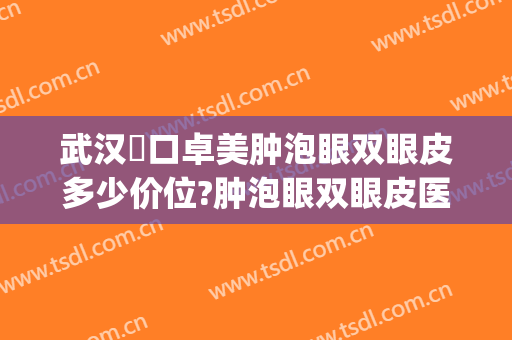 武汉硚口卓美肿泡眼双眼皮多少价位?肿泡眼双眼皮医生名单(武汉肿眼泡割双眼皮)