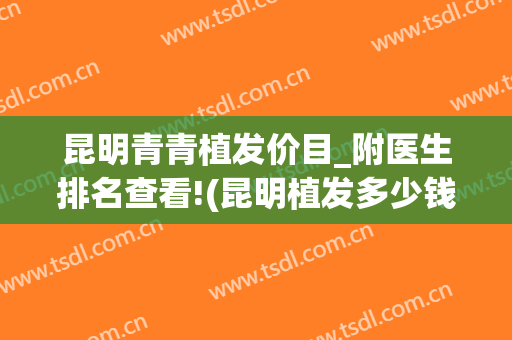 昆明青青植发价目_附医生排名查看!(昆明植发多少钱)