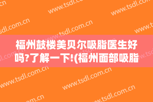 福州鼓楼美贝尔吸脂医生好吗?了解一下!(福州面部吸脂哪家好)