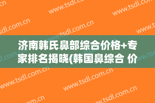 济南韩氏鼻部综合价格+专家排名揭晓(韩国鼻综合 价格)