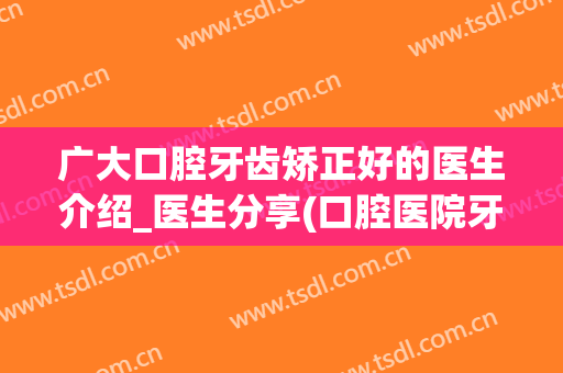 广大口腔牙齿矫正好的医生介绍_医生分享(口腔医院牙齿矫正)