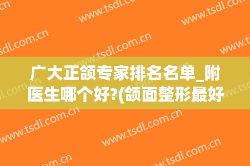 广大正颌专家排名名单_附医生哪个好?(颌面整形最好的医生)
