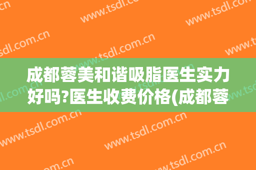 成都蓉美和谐吸脂医生实力好吗?医生收费价格(成都蓉美和谐医院怎么样)