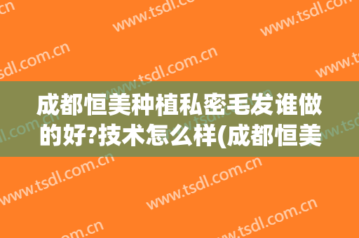 成都恒美种植私密毛发谁做的好?技术怎么样(成都恒美植发地址)