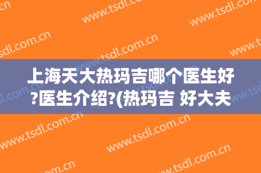 上海天大热玛吉哪个医生好?医生介绍?(热玛吉 好大夫)