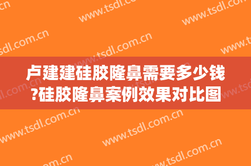 卢建建硅胶隆鼻需要多少钱?硅胶隆鼻案例效果对比图_中国医学科学院整形外科医院