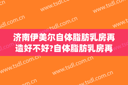 济南伊美尔自体脂肪乳房再造好不好?自体脂肪乳房再造专家名单(济南伊美尔美容整形医院)