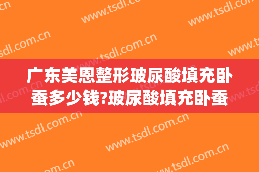 广东美恩整形玻尿酸填充卧蚕多少钱?玻尿酸填充卧蚕医生哪个好(玻尿酸打卧蚕需要多少)