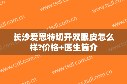 长沙爱思特切开双眼皮怎么样?价格+医生简介