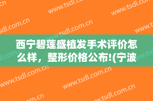 西宁碧莲盛植发手术评价怎么样，整形价格公布!(宁波碧莲盛植发医院技术效果怎么样)