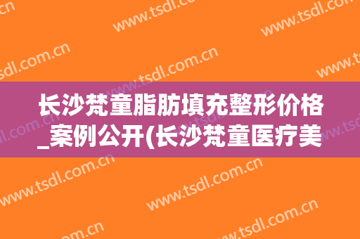 长沙梵童脂肪填充整形价格_案例公开(长沙梵童医疗美容吸脂怎么样)