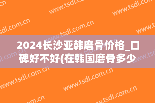 2024长沙亚韩磨骨价格_口碑好不好(在韩国磨骨多少钱)