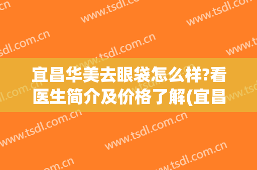 宜昌华美去眼袋怎么样?看医生简介及价格了解(宜昌祛眼袋哪家医院好)