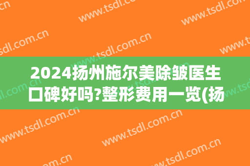 2024扬州施尔美除皱医生口碑好吗?整形费用一览(扬州施尔美祛斑效果好吗)