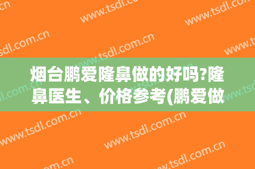 烟台鹏爱隆鼻做的好吗?隆鼻医生、价格参考(鹏爱做鼻子怎么样)