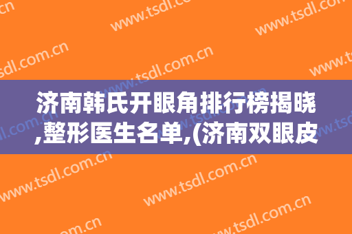 济南韩氏开眼角排行榜揭晓,整形医生名单,(济南双眼皮整形医生排名)