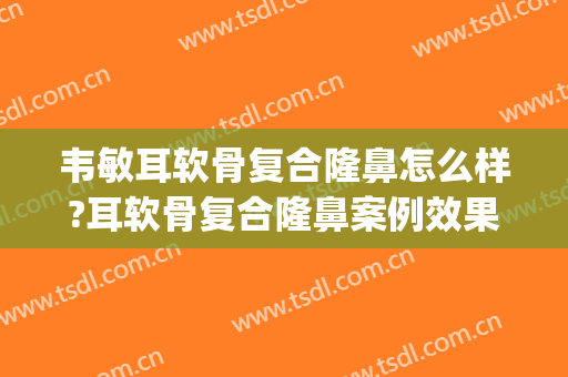 韦敏耳软骨复合隆鼻怎么样?耳软骨复合隆鼻案例效果对比图_上海交通大学医学院附属第九人民医院
