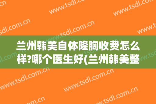 兰州韩美自体隆胸收费怎么样?哪个医生好(兰州韩美整形美容)