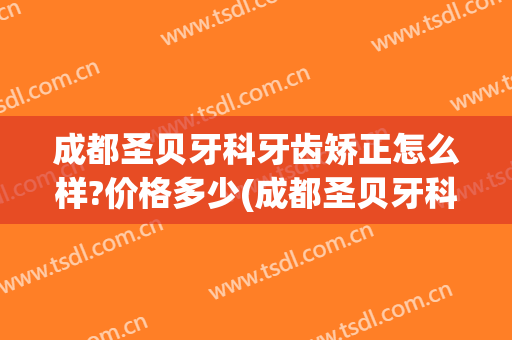 成都圣贝牙科牙齿矫正怎么样?价格多少(成都圣贝牙科牙齿矫正怎么样?价格多少钱)