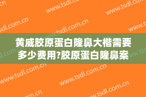 黄威胶原蛋白隆鼻大楷需要多少费用?胶原蛋白隆鼻案例效果对比图_中国医科大学附属第一医院