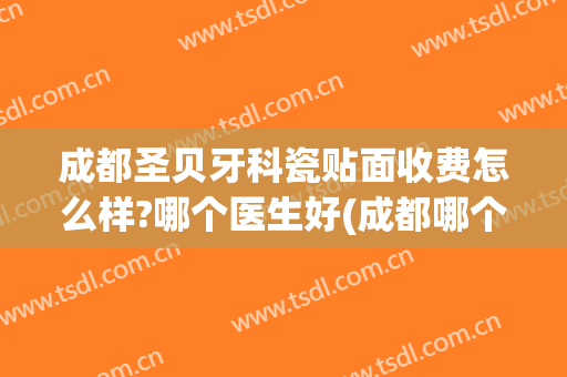 成都圣贝牙科瓷贴面收费怎么样?哪个医生好(成都哪个牙科贴面做得比较好)