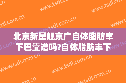北京新星靓京广自体脂肪丰下巴靠谱吗?自体脂肪丰下巴专家有谁(北京自体脂肪丰胸哪里好)