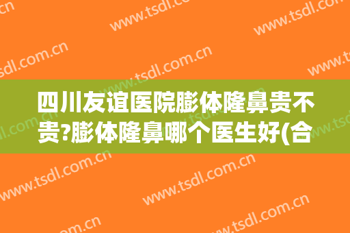四川友谊医院膨体隆鼻贵不贵?膨体隆鼻哪个医生好(合资膨体隆鼻好吗)