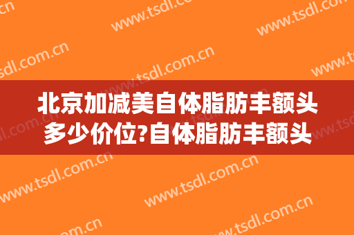 北京加减美自体脂肪丰额头多少价位?自体脂肪丰额头医生哪个好(自体脂肪丰面颊多少钱)