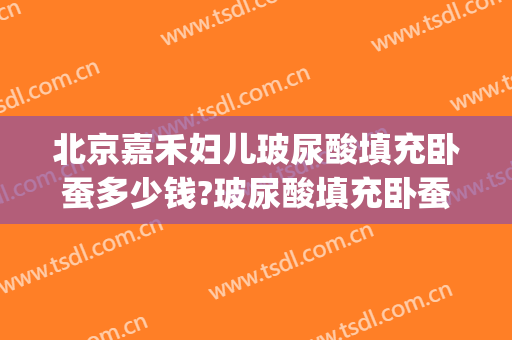 北京嘉禾妇儿玻尿酸填充卧蚕多少钱?玻尿酸填充卧蚕医生哪个好(填卧蚕用哪个牌子的玻尿酸)