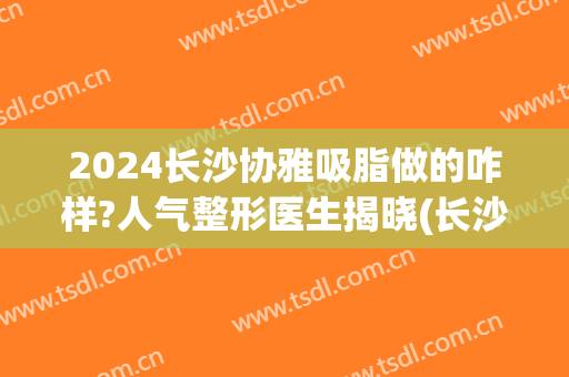 2024长沙协雅吸脂做的咋样?人气整形医生揭晓(长沙协雅整形好)