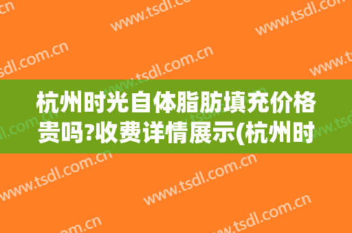 杭州时光自体脂肪填充价格贵吗?收费详情展示(杭州时光脂肪填充怎么样)