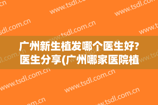 广州新生植发哪个医生好?医生分享(广州哪家医院植发)