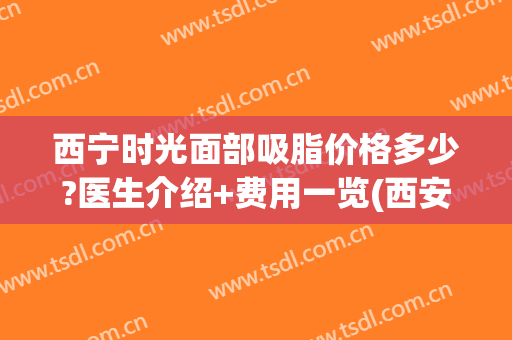西宁时光面部吸脂价格多少?医生介绍+费用一览(西安做面部吸脂比较好的医生)