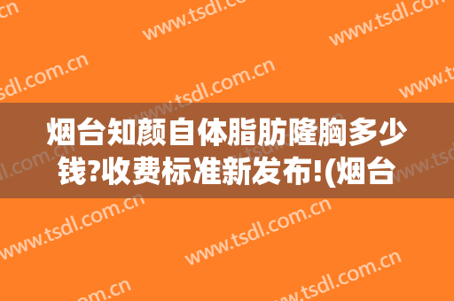 烟台知颜自体脂肪隆胸多少钱?收费标准新发布!(烟台溶脂隆胸医院)
